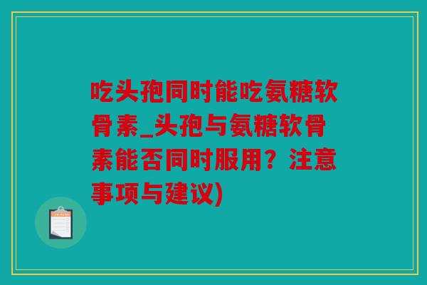 吃头孢同时能吃氨糖软骨素_头孢与氨糖软骨素能否同时服用?注意事项与建议) 吃头孢同时能吃氨糖软骨素_头孢与氨糖软骨素能否同时服用?注意事项与建议)