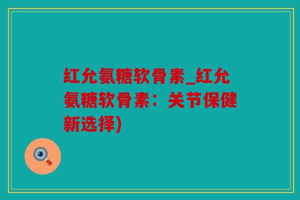 红允氨糖软骨素_红允氨糖软骨素:关节保健新选择) 红允氨糖软骨素_红允氨糖软骨素:关节保健新选择)