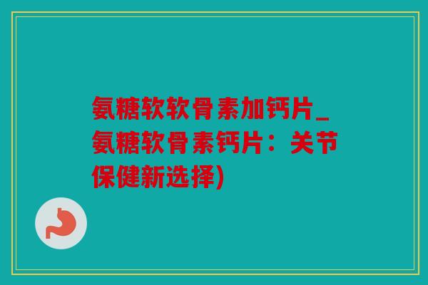 氨糖软软骨素加钙片_氨糖软骨素钙片：关节保健新选择)