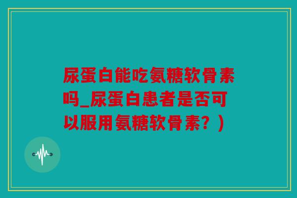尿蛋白能吃氨糖软骨素吗_尿蛋白患者是否可以服用氨糖软骨素?) 尿蛋白能吃氨糖软骨素吗_尿蛋白患者是否可以服用氨糖软骨素?)