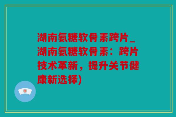 湖南氨糖软骨素跨片_湖南氨糖软骨素：跨片技术革新，提升关节健康新选择)