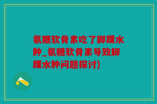氨糖软骨素吃了脚踝水肿_氨糖软骨素导致脚踝水肿问题探讨)