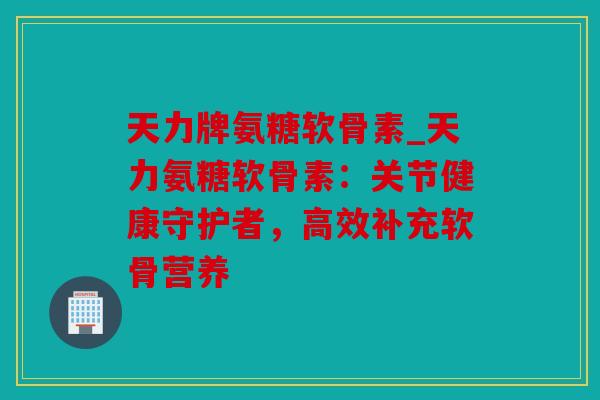 天力牌氨糖软骨素_天力氨糖软骨素:关节健康守护者,高效补充软骨营养 天力牌氨糖软骨素_天力氨糖软骨素:关节健康守护者,高效补充软骨营养
