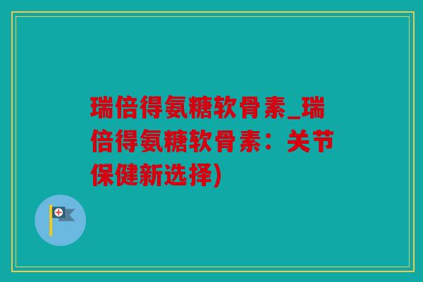瑞倍得氨糖软骨素_瑞倍得氨糖软骨素：关节保健新选择)