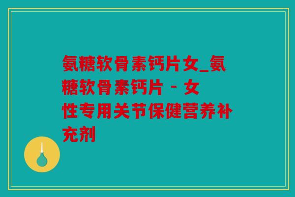 氨糖软骨素钙片女_氨糖软骨素钙片 - 女性专用关节保健营养补充剂