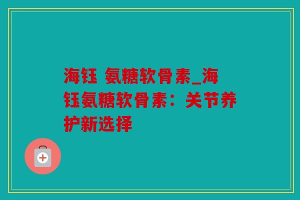 海钰 氨糖软骨素_海钰氨糖软骨素:关节养护新选择 海钰 氨糖软骨素_海钰氨糖软骨素:关节养护新选择