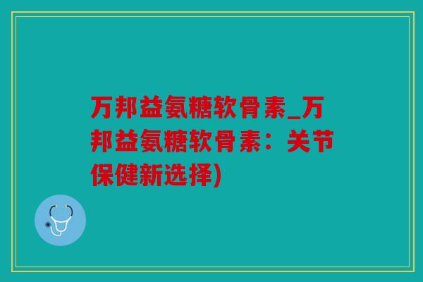 万邦益氨糖软骨素_万邦益氨糖软骨素:关节保健新选择) 万邦益氨糖软骨素_万邦益氨糖软骨素:关节保健新选择)