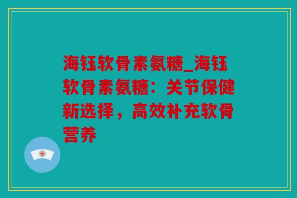海钰软骨素氨糖_海钰软骨素氨糖:关节保健新选择,高效补充软骨营养 海钰软骨素氨糖_海钰软骨素氨糖:关节保健新选择,高效补充软骨营养