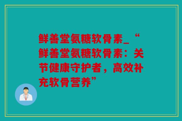 鲜善堂氨糖软骨素_“鲜善堂氨糖软骨素：关节健康守护者，高效补充软骨营养”