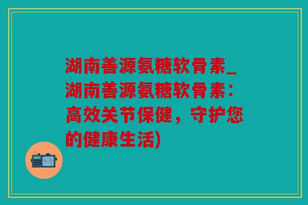 湖南善源氨糖软骨素_湖南善源氨糖软骨素：高效关节保健，守护您的健康生活)