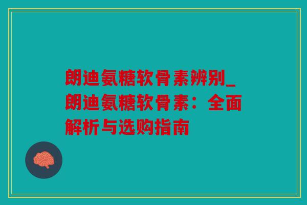 朗迪氨糖软骨素辨别_朗迪氨糖软骨素：全面解析与选购指南