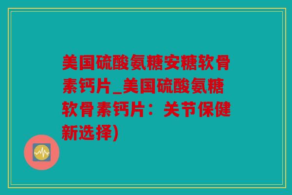 美国硫酸氨糖安糖软骨素钙片_美国硫酸氨糖软骨素钙片:关节保健新选择) 美国硫酸氨糖安糖软骨素钙片_美国硫酸氨糖软骨素钙片:关节保健新选择)