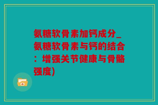 氨糖软骨素加钙成分_氨糖软骨素与钙的结合：增强关节健康与骨骼强度)