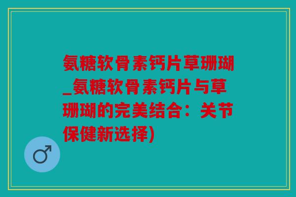 氨糖软骨素钙片草珊瑚_氨糖软骨素钙片与草珊瑚的完美结合:关节保健新选择) 氨糖软骨素钙片草珊瑚_氨糖软骨素钙片与草珊瑚的完美结合:关节保健新选择)