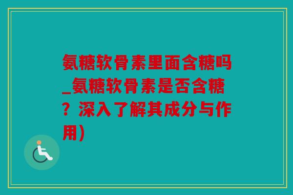 氨糖软骨素里面含糖吗_氨糖软骨素是否含糖？深入了解其成分与作用)
