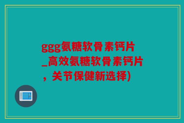 ggg氨糖软骨素钙片_高效氨糖软骨素钙片,关节保健新选择) ggg氨糖软骨素钙片_高效氨糖软骨素钙片,关节保健新选择)