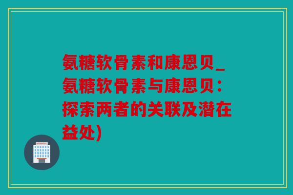 氨糖软骨素和康恩贝_氨糖软骨素与康恩贝:探索两者的关联及潜在益处) 氨糖软骨素和康恩贝_氨糖软骨素与康恩贝:探索两者的关联及潜在益处)