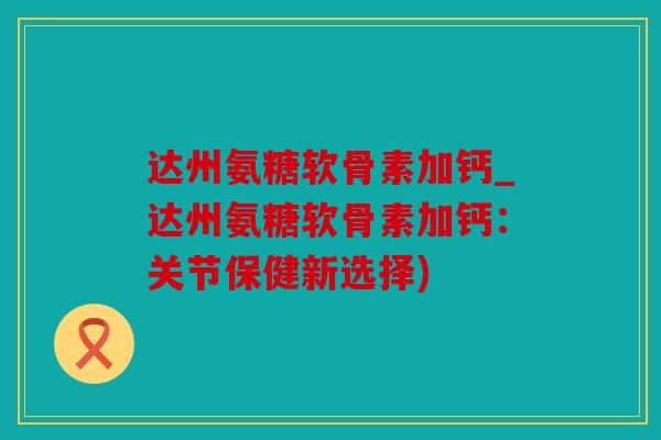 达州氨糖软骨素加钙_达州氨糖软骨素加钙：关节保健新选择)