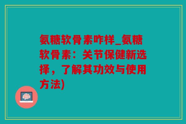 氨糖软骨素咋样_氨糖软骨素：关节保健新选择，了解其功效与使用方法)