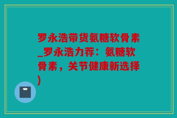 罗永浩带货氨糖软骨素_罗永浩力荐:氨糖软骨素,关节健康新选择) 罗永浩带货氨糖软骨素_罗永浩力荐:氨糖软骨素,关节健康新选择)