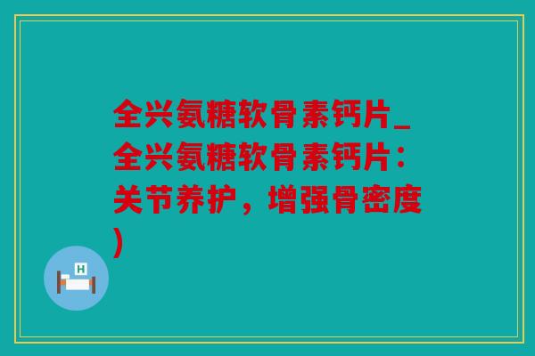 全兴氨糖软骨素钙片_全兴氨糖软骨素钙片:关节养护,增强骨密度) 全兴氨糖软骨素钙片_全兴氨糖软骨素钙片:关节养护,增强骨密度)