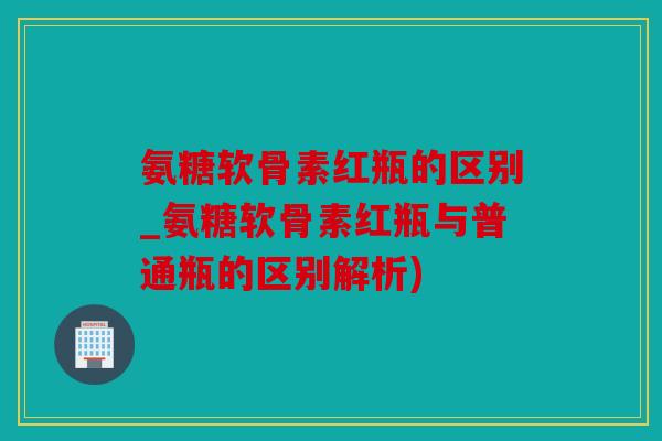 氨糖软骨素红瓶的区别_氨糖软骨素红瓶与普通瓶的区别解析) 氨糖软骨素红瓶的区别_氨糖软骨素红瓶与普通瓶的区别解析)