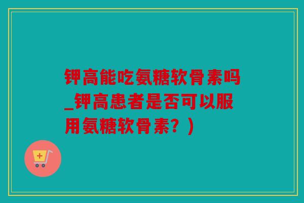 钾高能吃氨糖软骨素吗_钾高患者是否可以服用氨糖软骨素?) 钾高能吃氨糖软骨素吗_钾高患者是否可以服用氨糖软骨素?)