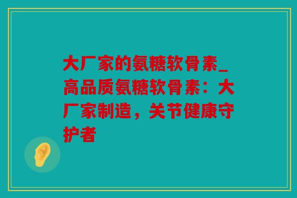 大厂家的氨糖软骨素_高品质氨糖软骨素:大厂家制造,关节健康守护者 大厂家的氨糖软骨素_高品质氨糖软骨素:大厂家制造,关节健康守护者