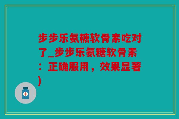 步步乐氨糖软骨素吃对了_步步乐氨糖软骨素:正确服用,效果显著) 步步乐氨糖软骨素吃对了_步步乐氨糖软骨素:正确服用,效果显著)