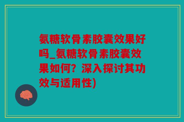 氨糖软骨素胶囊效果好吗_氨糖软骨素胶囊效果如何？深入探讨其功效与适用性)