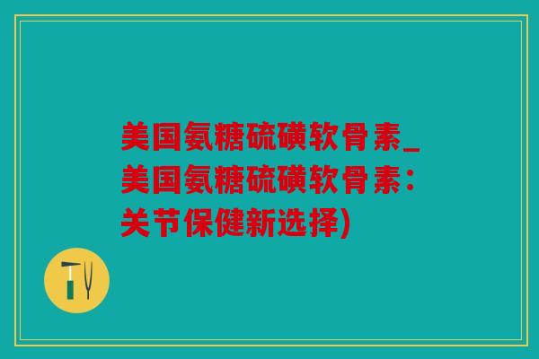 美国氨糖硫磺软骨素_美国氨糖硫磺软骨素:关节保健新选择) 美国氨糖硫磺软骨素_美国氨糖硫磺软骨素:关节保健新选择)