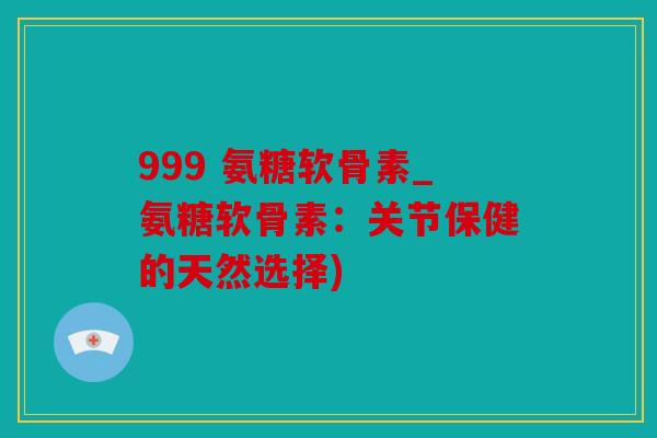 999 氨糖软骨素_氨糖软骨素:关节保健的天然选择) 999 氨糖软骨素_氨糖软骨素:关节保健的天然选择)