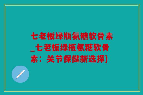 七老板绿瓶氨糖软骨素_七老板绿瓶氨糖软骨素：关节保健新选择)