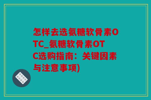 怎样去选氨糖软骨素OTC_氨糖软骨素OTC选购指南：关键因素与注意事项)
