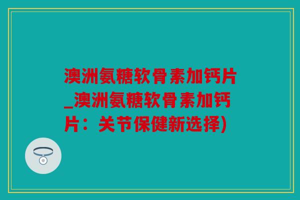 澳洲氨糖软骨素加钙片_澳洲氨糖软骨素加钙片：关节保健新选择)