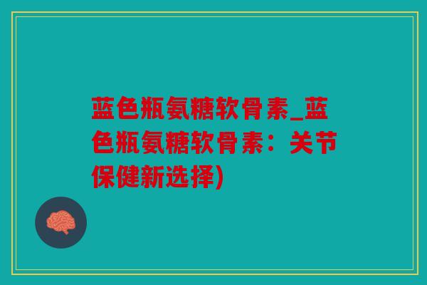 蓝色瓶氨糖软骨素_蓝色瓶氨糖软骨素：关节保健新选择)
