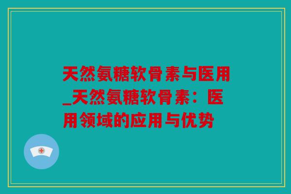 天然氨糖软骨素与医用_天然氨糖软骨素：医用领域的应用与优势
