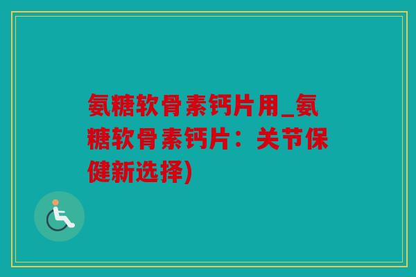 氨糖软骨素钙片用_氨糖软骨素钙片：关节保健新选择)