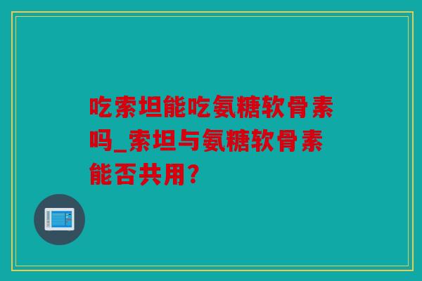 吃索坦能吃氨糖软骨素吗_索坦与氨糖软骨素能否共用？