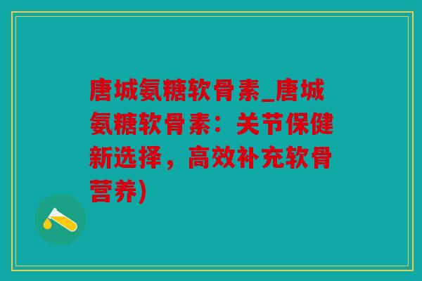 唐城氨糖软骨素_唐城氨糖软骨素：关节保健新选择，高效补充软骨营养)