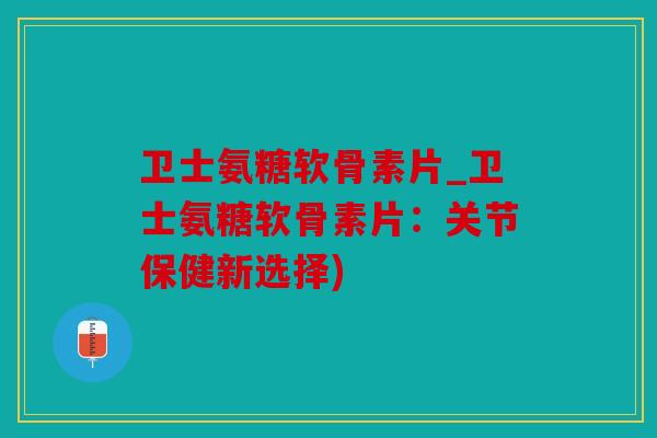 卫士氨糖软骨素片_卫士氨糖软骨素片:关节保健新选择) 卫士氨糖软骨素片_卫士氨糖软骨素片:关节保健新选择)