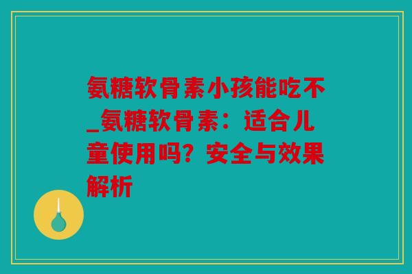 氨糖软骨素小孩能吃不_氨糖软骨素：适合儿童使用吗？安全与效果解析