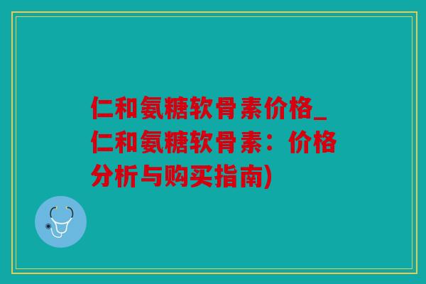 仁和氨糖软骨素价格_仁和氨糖软骨素:价格分析与购买指南) 仁和氨糖软骨素价格_仁和氨糖软骨素:价格分析与购买指南)