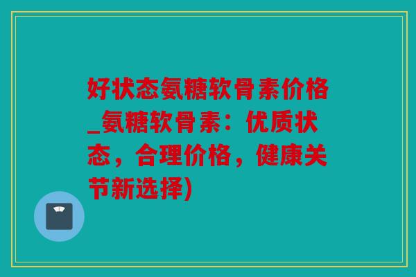 好状态氨糖软骨素价格_氨糖软骨素：优质状态，合理价格，健康关节新选择)