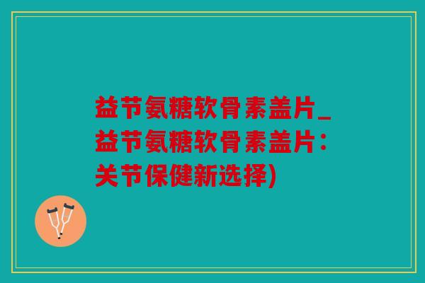 益节氨糖软骨素盖片_益节氨糖软骨素盖片：关节保健新选择)