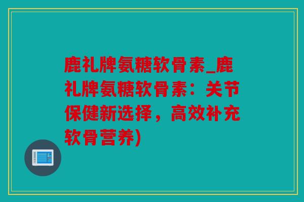 鹿礼牌氨糖软骨素_鹿礼牌氨糖软骨素：关节保健新选择，高效补充软骨营养)