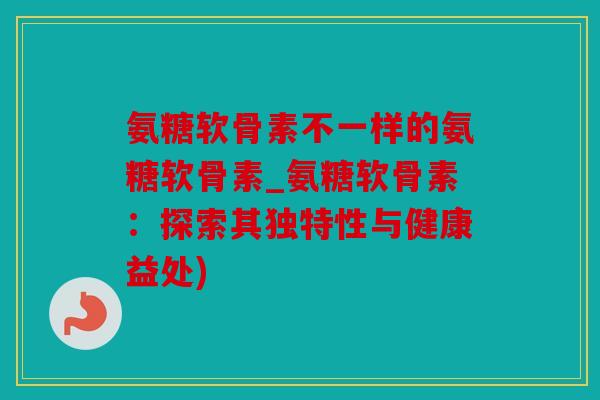 氨糖软骨素不一样的氨糖软骨素_氨糖软骨素：探索其独特性与健康益处)
