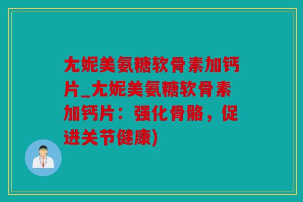 尢妮美氨糖软骨素加钙片_尢妮美氨糖软骨素加钙片：强化骨骼，促进关节健康)