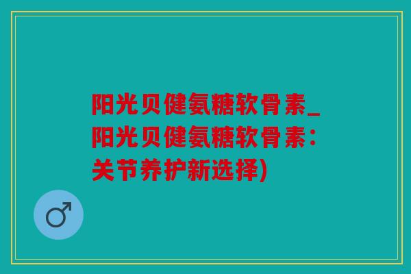 阳光贝健氨糖软骨素_阳光贝健氨糖软骨素：关节养护新选择)
