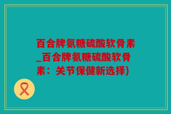 百合牌氨糖硫酸软骨素_百合牌氨糖硫酸软骨素：关节保健新选择)